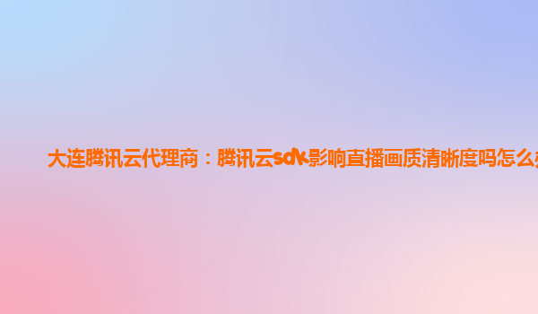 大连腾讯云代理商：腾讯云sdk影响直播画质清晰度吗怎么办