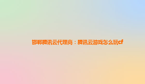 邯郸腾讯云代理商：腾讯云游戏怎么玩cf
