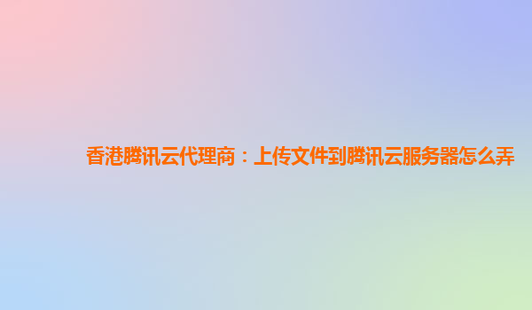 香港腾讯云代理商：上传文件到腾讯云服务器怎么弄