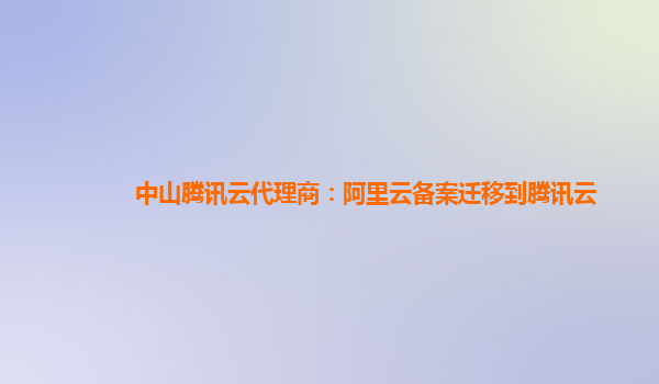 中山腾讯云代理商：阿里云备案迁移到腾讯云