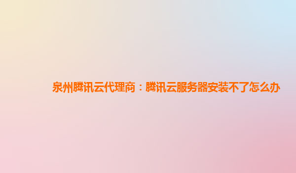泉州腾讯云代理商：腾讯云服务器安装不了怎么办