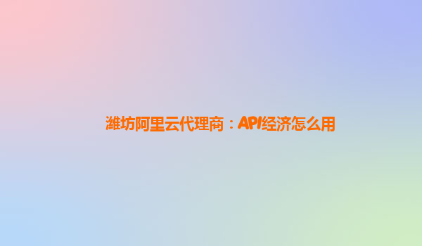 潍坊阿里云代理商：API经济怎么用