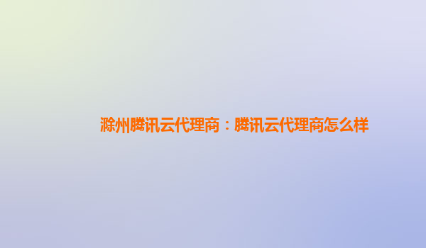滁州腾讯云代理商：腾讯云代理商怎么样