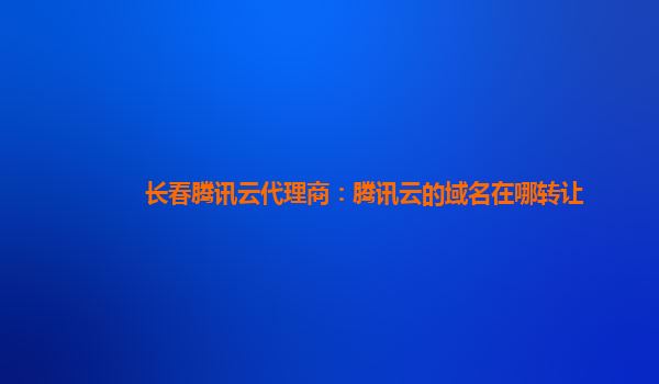 长春腾讯云代理商：腾讯云的域名在哪转让
