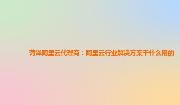 菏泽阿里云代理商：阿里云行业解决方案干什么用的