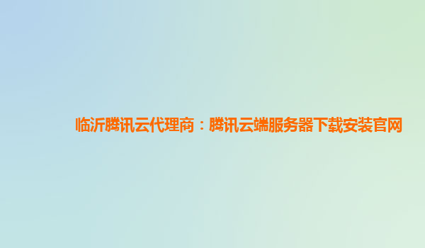 临沂腾讯云代理商：腾讯云端服务器下载安装官网