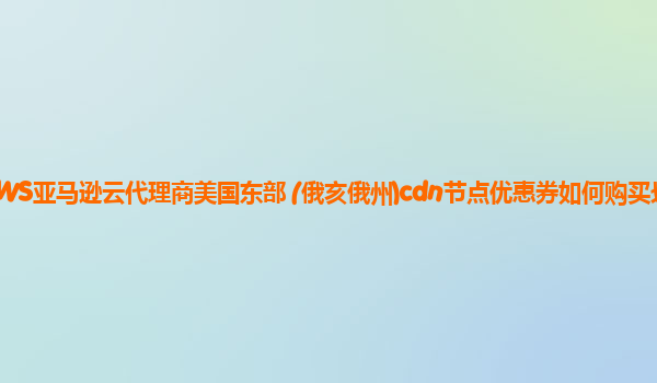 AWS亚马逊云代理商美国东部 (俄亥俄州)cdn节点优惠券如何购买划算？