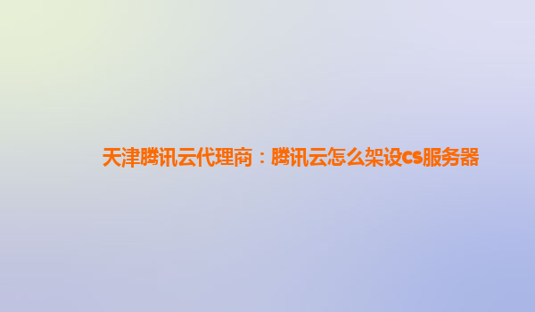 天津腾讯云代理商：腾讯云怎么架设cs服务器