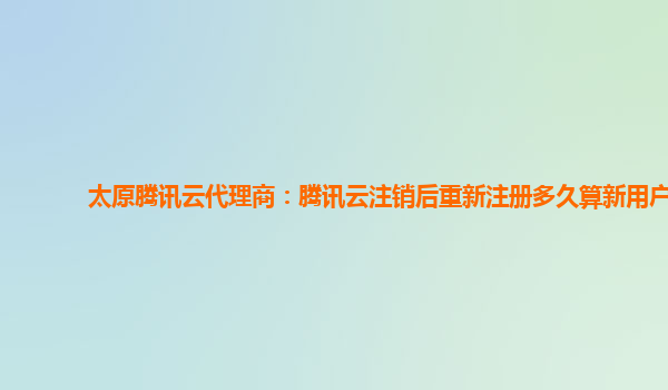 太原腾讯云代理商：腾讯云注销后重新注册多久算新用户