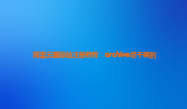 阿里云国际站注册教程：archive是干嘛的