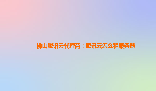 佛山腾讯云代理商：腾讯云怎么租服务器