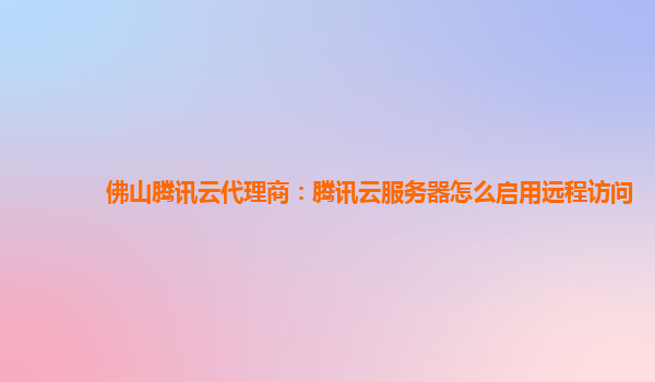 佛山腾讯云代理商：腾讯云服务器怎么启用远程访问