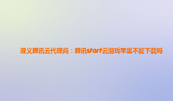 遵义腾讯云代理商：腾讯start云游戏苹果不能下载吗