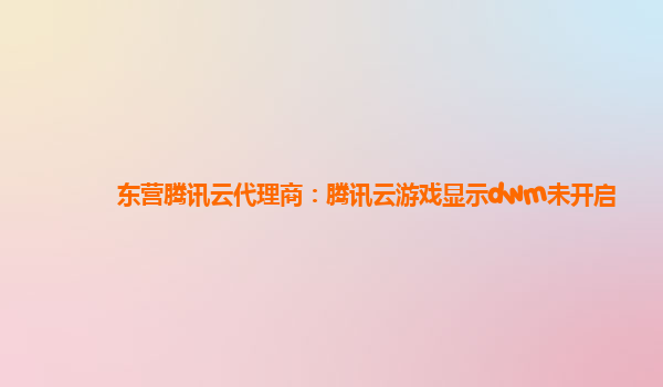 东营腾讯云代理商：腾讯云游戏显示dwm未开启