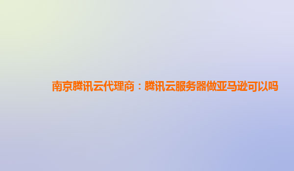 南京腾讯云代理商：腾讯云服务器做亚马逊可以吗