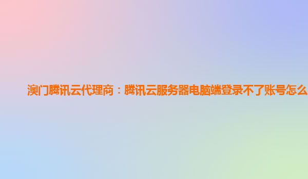 澳门腾讯云代理商：腾讯云服务器电脑端登录不了账号怎么回事