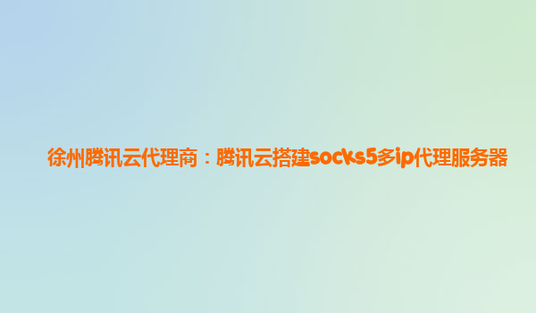 徐州腾讯云代理商：腾讯云搭建socks5多ip代理服务器