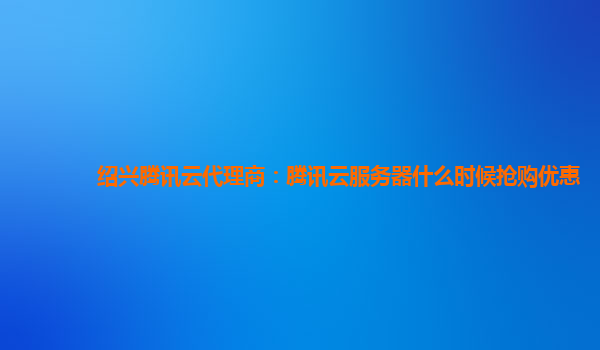 绍兴腾讯云代理商：腾讯云服务器什么时候抢购优惠