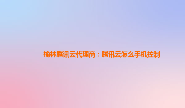 榆林腾讯云代理商：腾讯云怎么手机控制