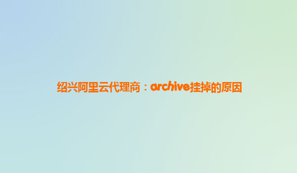 绍兴阿里云代理商：archive挂掉的原因