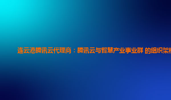 连云港腾讯云代理商：腾讯云与智慧产业事业群 的组织架构