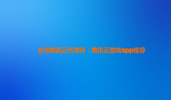 台湾腾讯云代理商：腾讯云游戏app推荐