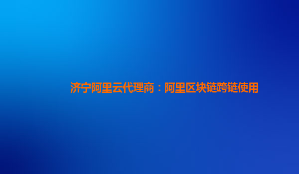 济宁阿里云代理商：阿里区块链跨链使用