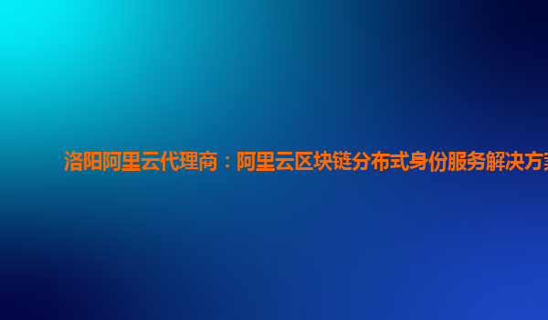 洛阳阿里云代理商：阿里云区块链分布式身份服务解决方案