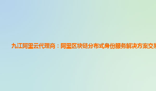 九江阿里云代理商：阿里区块链分布式身份服务解决方案交易平台