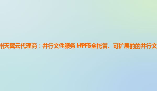 泉州天翼云代理商：并行文件服务 HPFS全托管、可扩展的的并行文件存储服务