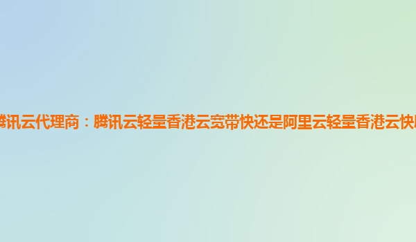 珠海腾讯云代理商：腾讯云轻量香港云宽带快还是阿里云轻量香港云快腾讯云轻量香港线路