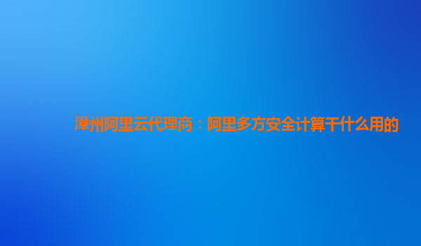 漳州阿里云代理商：阿里多方安全计算干什么用的
