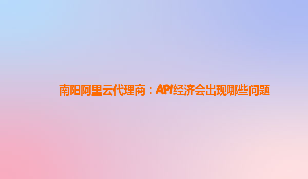 南阳阿里云代理商：API经济会出现哪些问题