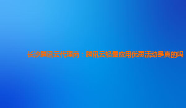 长沙腾讯云代理商：腾讯云轻量应用优惠活动是真的吗