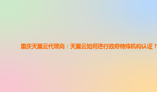 重庆天翼云代理商：天翼云如何进行政府特殊机构认证？