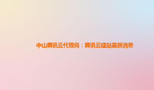 中山腾讯云代理商：腾讯云建站最新消息