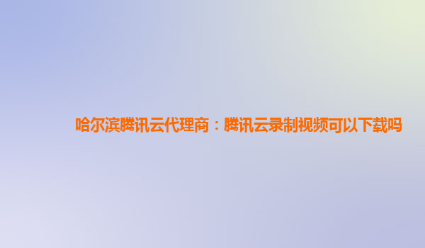 哈尔滨腾讯云代理商：腾讯云录制视频可以下载吗