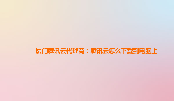 厦门腾讯云代理商：腾讯云怎么下载到电脑上