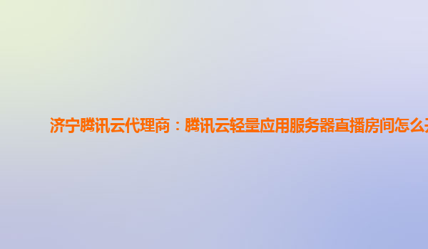 济宁腾讯云代理商：腾讯云轻量应用服务器直播房间怎么开