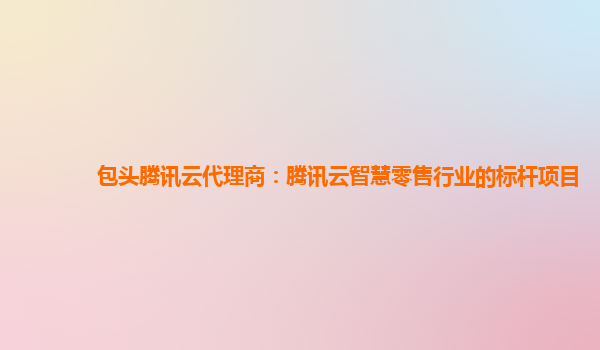 包头腾讯云代理商：腾讯云智慧零售行业的标杆项目