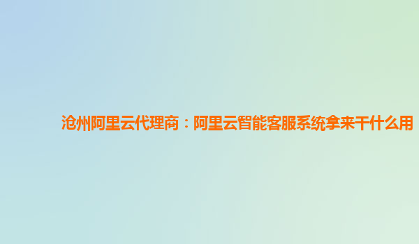 沧州阿里云代理商：阿里云智能客服系统拿来干什么用
