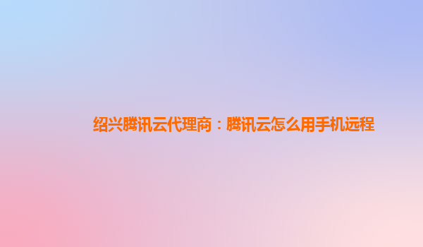 绍兴腾讯云代理商：腾讯云怎么用手机远程