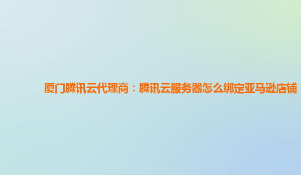 厦门腾讯云代理商：腾讯云服务器怎么绑定亚马逊店铺