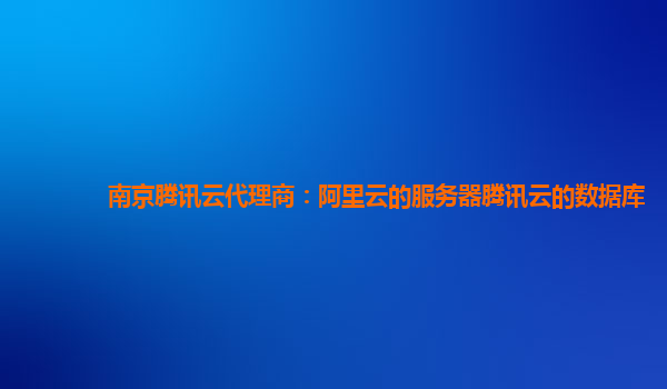 南京腾讯云代理商：阿里云的服务器腾讯云的数据库