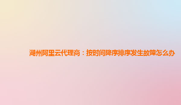 湖州阿里云代理商：按时间降序排序发生故障怎么办