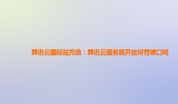 腾讯云国际站充值：腾讯云服务器开放所有端口吗