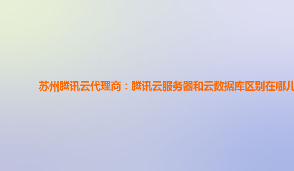苏州腾讯云代理商：腾讯云服务器和云数据库区别在哪儿