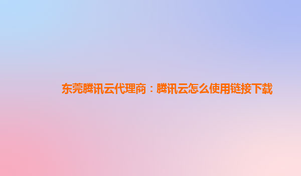 东莞腾讯云代理商：腾讯云怎么使用链接下载