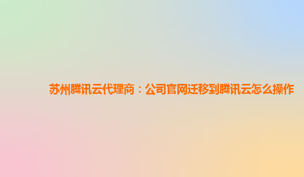 苏州腾讯云代理商：公司官网迁移到腾讯云怎么操作