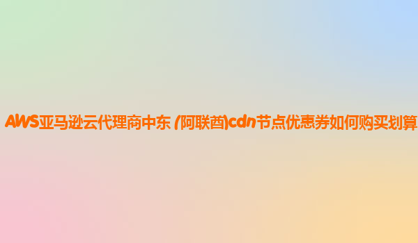 AWS亚马逊云代理商中东 (阿联酋)cdn节点优惠券如何购买划算？